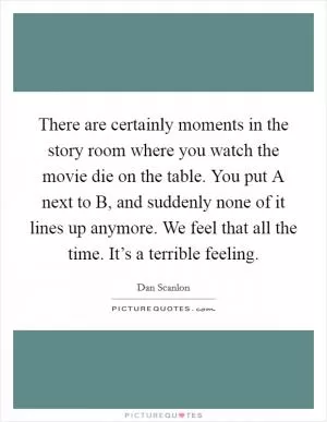 There are certainly moments in the story room where you watch the movie die on the table. You put A next to B, and suddenly none of it lines up anymore. We feel that all the time. It’s a terrible feeling Picture Quote #1