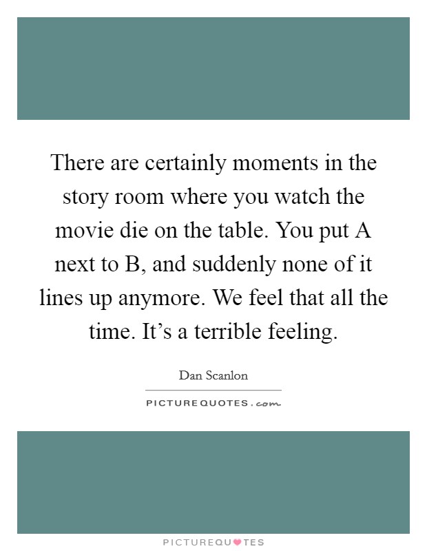 There are certainly moments in the story room where you watch the movie die on the table. You put A next to B, and suddenly none of it lines up anymore. We feel that all the time. It's a terrible feeling. Picture Quote #1