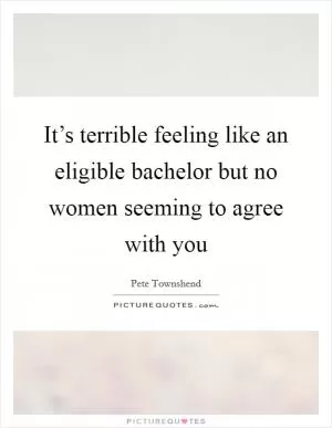 It’s terrible feeling like an eligible bachelor but no women seeming to agree with you Picture Quote #1