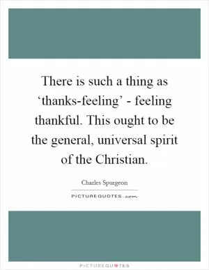 There is such a thing as ‘thanks-feeling’ - feeling thankful. This ought to be the general, universal spirit of the Christian Picture Quote #1