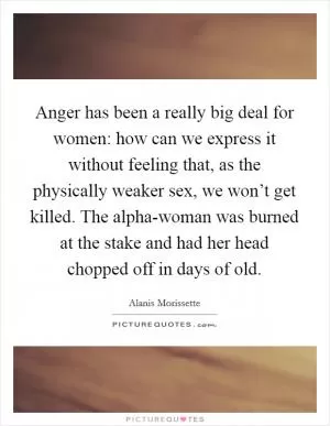Anger has been a really big deal for women: how can we express it without feeling that, as the physically weaker sex, we won’t get killed. The alpha-woman was burned at the stake and had her head chopped off in days of old Picture Quote #1