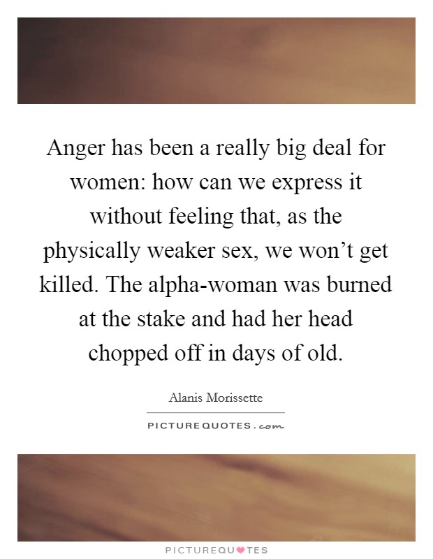 Anger has been a really big deal for women: how can we express it without feeling that, as the physically weaker sex, we won't get killed. The alpha-woman was burned at the stake and had her head chopped off in days of old. Picture Quote #1
