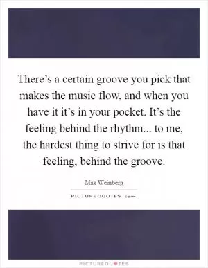 There’s a certain groove you pick that makes the music flow, and when you have it it’s in your pocket. It’s the feeling behind the rhythm... to me, the hardest thing to strive for is that feeling, behind the groove Picture Quote #1