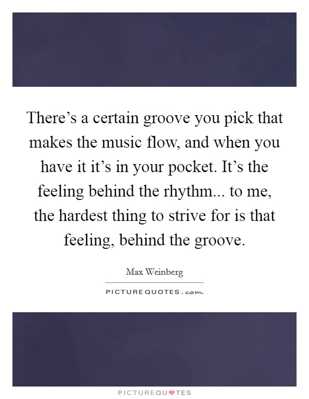 There's a certain groove you pick that makes the music flow, and when you have it it's in your pocket. It's the feeling behind the rhythm... to me, the hardest thing to strive for is that feeling, behind the groove. Picture Quote #1