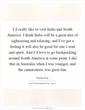I’d really like to visit India and South America. I think India will be a great mix of sightseeing and relaxing, and I’ve got a feeling it will also be good for one’s soul and spirit. And I’d love to go backpacking around South America at some point. I did that in Australia when I was younger, and the camaraderie was great fun Picture Quote #1