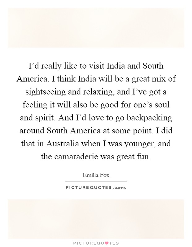 I'd really like to visit India and South America. I think India will be a great mix of sightseeing and relaxing, and I've got a feeling it will also be good for one's soul and spirit. And I'd love to go backpacking around South America at some point. I did that in Australia when I was younger, and the camaraderie was great fun. Picture Quote #1
