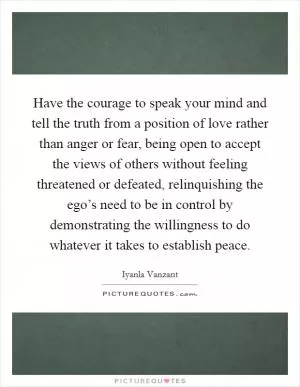 Have the courage to speak your mind and tell the truth from a position of love rather than anger or fear, being open to accept the views of others without feeling threatened or defeated, relinquishing the ego’s need to be in control by demonstrating the willingness to do whatever it takes to establish peace Picture Quote #1