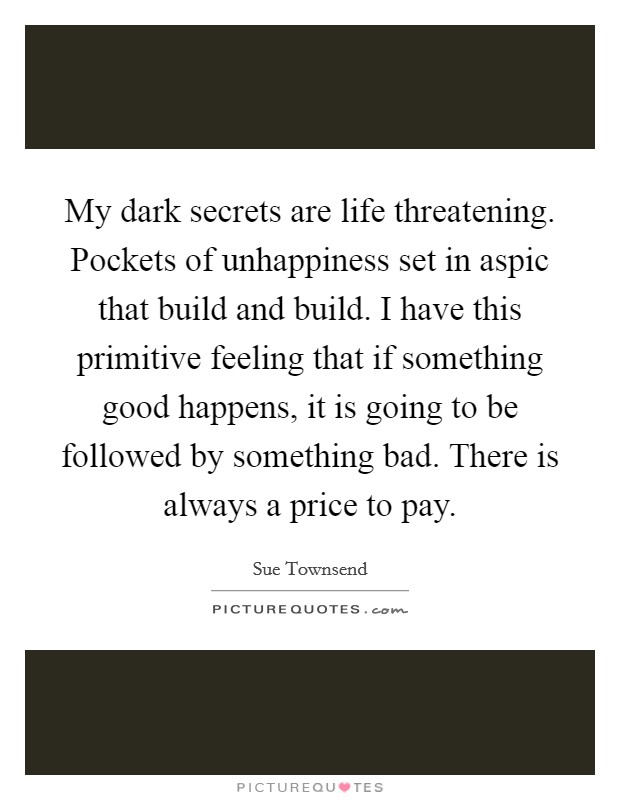 My dark secrets are life threatening. Pockets of unhappiness set in aspic that build and build. I have this primitive feeling that if something good happens, it is going to be followed by something bad. There is always a price to pay. Picture Quote #1