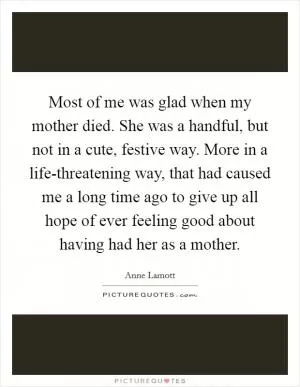 Most of me was glad when my mother died. She was a handful, but not in a cute, festive way. More in a life-threatening way, that had caused me a long time ago to give up all hope of ever feeling good about having had her as a mother Picture Quote #1