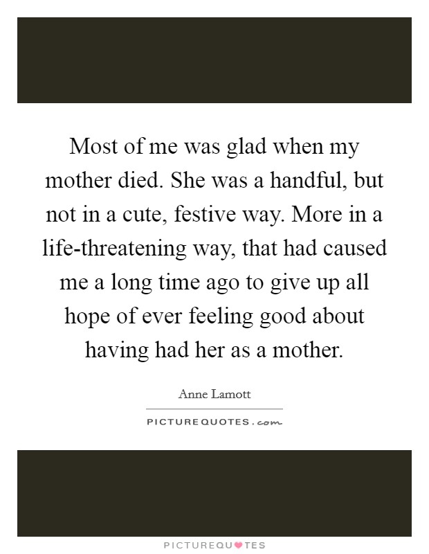 Most of me was glad when my mother died. She was a handful, but not in a cute, festive way. More in a life-threatening way, that had caused me a long time ago to give up all hope of ever feeling good about having had her as a mother. Picture Quote #1