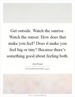 Get outside. Watch the sunrise. Watch the sunset. How does that make you feel? Does it make you feel big or tiny? Because there’s something good about feeling both Picture Quote #1