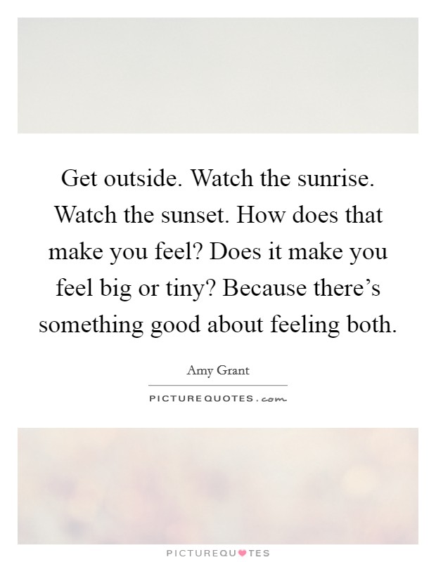 Get outside. Watch the sunrise. Watch the sunset. How does that make you feel? Does it make you feel big or tiny? Because there's something good about feeling both. Picture Quote #1