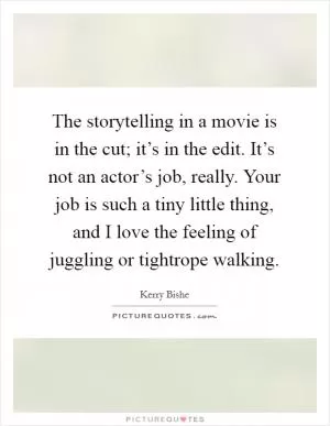 The storytelling in a movie is in the cut; it’s in the edit. It’s not an actor’s job, really. Your job is such a tiny little thing, and I love the feeling of juggling or tightrope walking Picture Quote #1