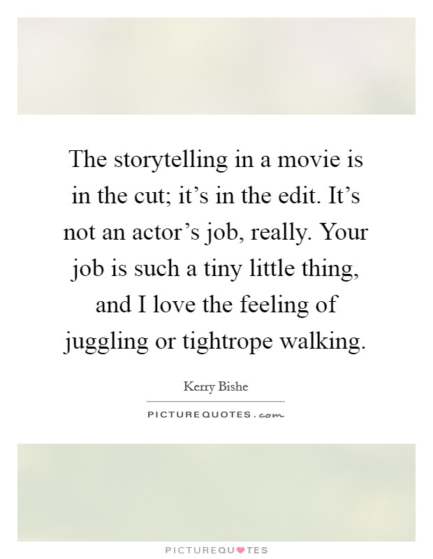 The storytelling in a movie is in the cut; it's in the edit. It's not an actor's job, really. Your job is such a tiny little thing, and I love the feeling of juggling or tightrope walking. Picture Quote #1