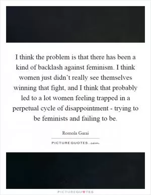 I think the problem is that there has been a kind of backlash against feminism. I think women just didn’t really see themselves winning that fight, and I think that probably led to a lot women feeling trapped in a perpetual cycle of disappointment - trying to be feminists and failing to be Picture Quote #1