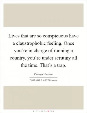 Lives that are so conspicuous have a claustrophobic feeling. Once you’re in charge of running a country, you’re under scrutiny all the time. That’s a trap Picture Quote #1