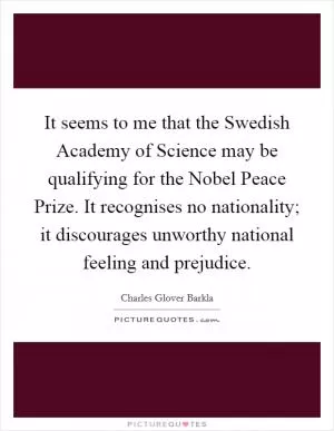 It seems to me that the Swedish Academy of Science may be qualifying for the Nobel Peace Prize. It recognises no nationality; it discourages unworthy national feeling and prejudice Picture Quote #1