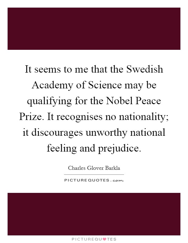 It seems to me that the Swedish Academy of Science may be qualifying for the Nobel Peace Prize. It recognises no nationality; it discourages unworthy national feeling and prejudice. Picture Quote #1