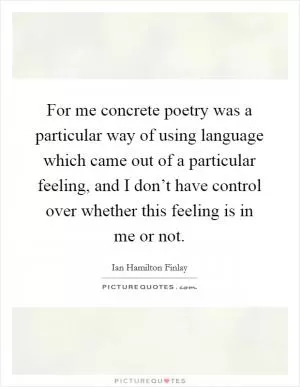 For me concrete poetry was a particular way of using language which came out of a particular feeling, and I don’t have control over whether this feeling is in me or not Picture Quote #1