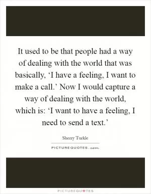 It used to be that people had a way of dealing with the world that was basically, ‘I have a feeling, I want to make a call.’ Now I would capture a way of dealing with the world, which is: ‘I want to have a feeling, I need to send a text.’ Picture Quote #1
