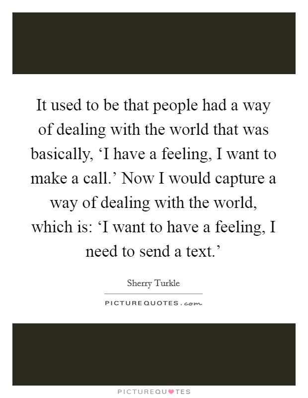 It used to be that people had a way of dealing with the world that was basically, ‘I have a feeling, I want to make a call.' Now I would capture a way of dealing with the world, which is: ‘I want to have a feeling, I need to send a text.' Picture Quote #1
