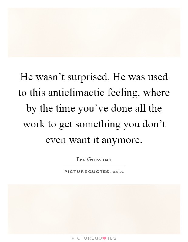 He wasn't surprised. He was used to this anticlimactic feeling, where by the time you've done all the work to get something you don't even want it anymore. Picture Quote #1