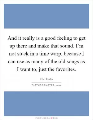 And it really is a good feeling to get up there and make that sound. I’m not stuck in a time warp, because I can use as many of the old songs as I want to, just the favorites Picture Quote #1