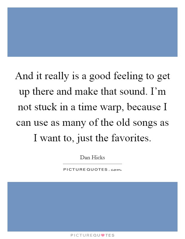 And it really is a good feeling to get up there and make that sound. I'm not stuck in a time warp, because I can use as many of the old songs as I want to, just the favorites. Picture Quote #1