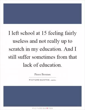 I left school at 15 feeling fairly useless and not really up to scratch in my education. And I still suffer sometimes from that lack of education Picture Quote #1