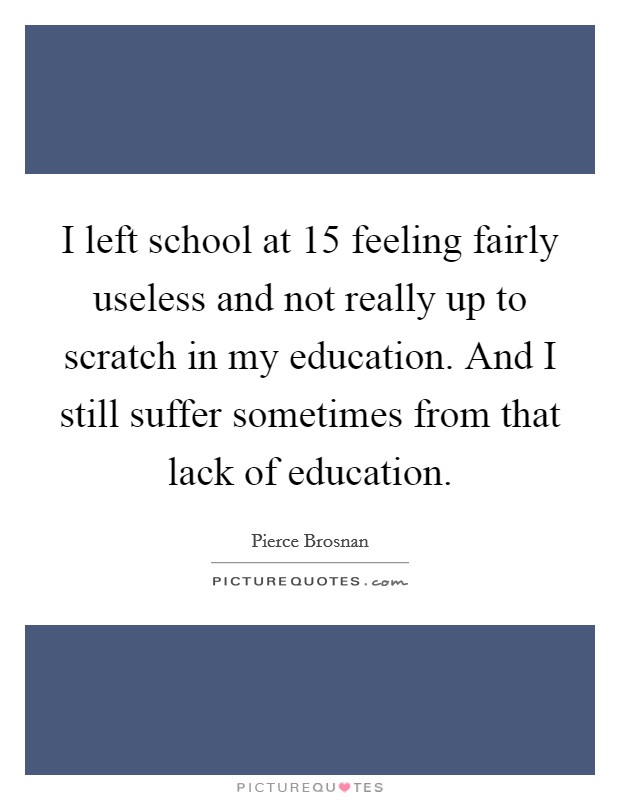I left school at 15 feeling fairly useless and not really up to scratch in my education. And I still suffer sometimes from that lack of education. Picture Quote #1