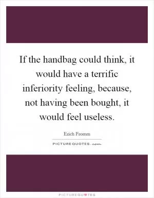 If the handbag could think, it would have a terrific inferiority feeling, because, not having been bought, it would feel useless Picture Quote #1