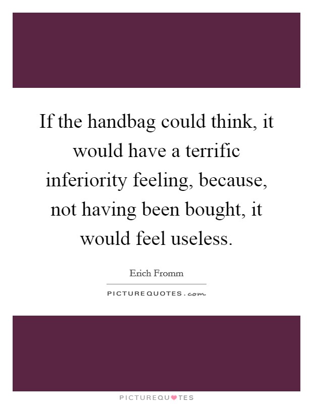 If the handbag could think, it would have a terrific inferiority feeling, because, not having been bought, it would feel useless. Picture Quote #1