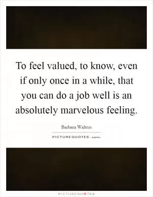 To feel valued, to know, even if only once in a while, that you can do a job well is an absolutely marvelous feeling Picture Quote #1
