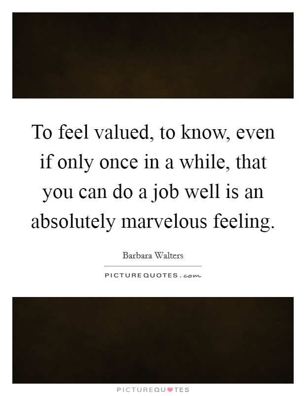 To feel valued, to know, even if only once in a while, that you can do a job well is an absolutely marvelous feeling. Picture Quote #1