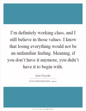 I’m definitely working class, and I still believe in those values. I know that losing everything would not be an unfamiliar feeling. Meaning, if you don’t have it anymore, you didn’t have it to begin with Picture Quote #1