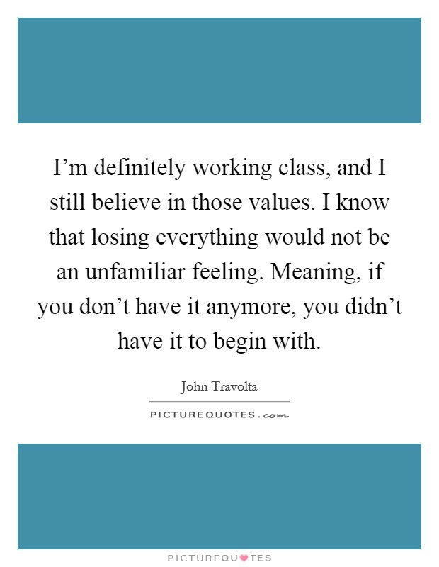 I'm definitely working class, and I still believe in those values. I know that losing everything would not be an unfamiliar feeling. Meaning, if you don't have it anymore, you didn't have it to begin with. Picture Quote #1