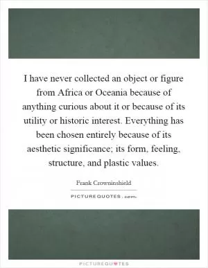 I have never collected an object or figure from Africa or Oceania because of anything curious about it or because of its utility or historic interest. Everything has been chosen entirely because of its aesthetic significance; its form, feeling, structure, and plastic values Picture Quote #1