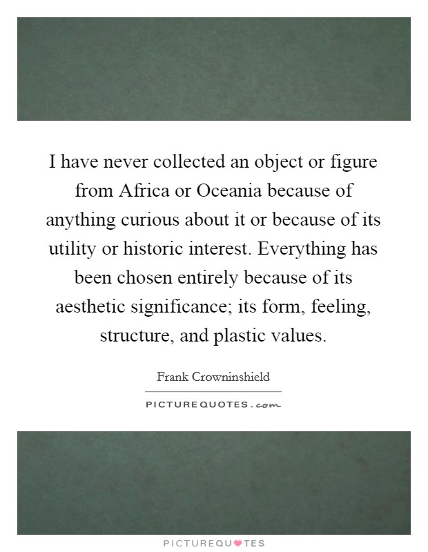 I have never collected an object or figure from Africa or Oceania because of anything curious about it or because of its utility or historic interest. Everything has been chosen entirely because of its aesthetic significance; its form, feeling, structure, and plastic values. Picture Quote #1
