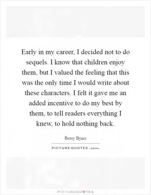 Early in my career, I decided not to do sequels. I know that children enjoy them, but I valued the feeling that this was the only time I would write about these characters. I felt it gave me an added incentive to do my best by them, to tell readers everything I knew, to hold nothing back Picture Quote #1
