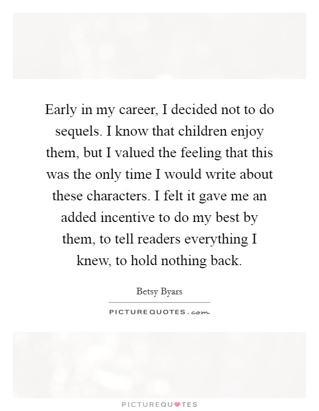 Early in my career, I decided not to do sequels. I know that children enjoy them, but I valued the feeling that this was the only time I would write about these characters. I felt it gave me an added incentive to do my best by them, to tell readers everything I knew, to hold nothing back. Picture Quote #1