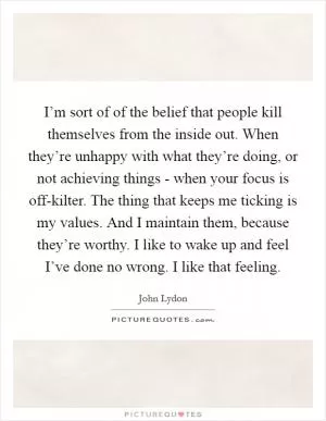 I’m sort of of the belief that people kill themselves from the inside out. When they’re unhappy with what they’re doing, or not achieving things - when your focus is off-kilter. The thing that keeps me ticking is my values. And I maintain them, because they’re worthy. I like to wake up and feel I’ve done no wrong. I like that feeling Picture Quote #1
