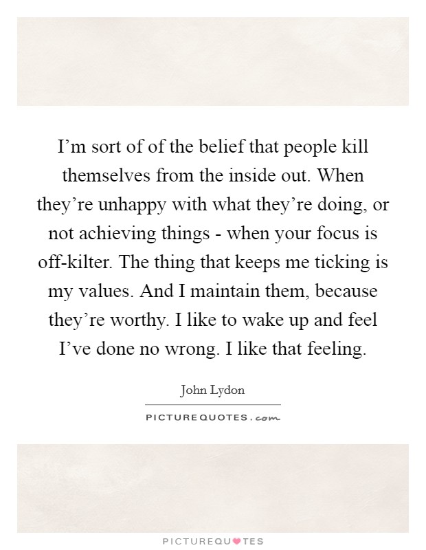 I'm sort of of the belief that people kill themselves from the inside out. When they're unhappy with what they're doing, or not achieving things - when your focus is off-kilter. The thing that keeps me ticking is my values. And I maintain them, because they're worthy. I like to wake up and feel I've done no wrong. I like that feeling. Picture Quote #1
