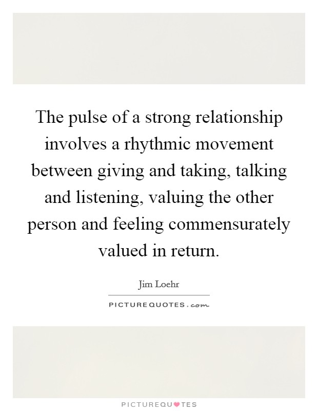 The pulse of a strong relationship involves a rhythmic movement between giving and taking, talking and listening, valuing the other person and feeling commensurately valued in return. Picture Quote #1