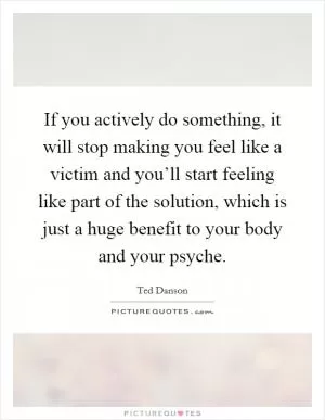 If you actively do something, it will stop making you feel like a victim and you’ll start feeling like part of the solution, which is just a huge benefit to your body and your psyche Picture Quote #1