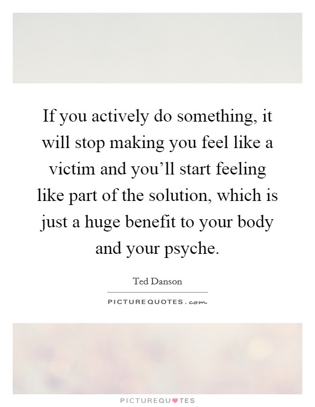 If you actively do something, it will stop making you feel like a victim and you'll start feeling like part of the solution, which is just a huge benefit to your body and your psyche. Picture Quote #1