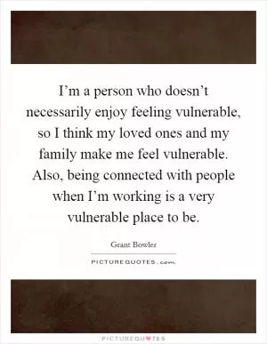 I’m a person who doesn’t necessarily enjoy feeling vulnerable, so I think my loved ones and my family make me feel vulnerable. Also, being connected with people when I’m working is a very vulnerable place to be Picture Quote #1