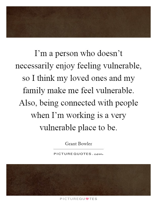 I'm a person who doesn't necessarily enjoy feeling vulnerable, so I think my loved ones and my family make me feel vulnerable. Also, being connected with people when I'm working is a very vulnerable place to be. Picture Quote #1