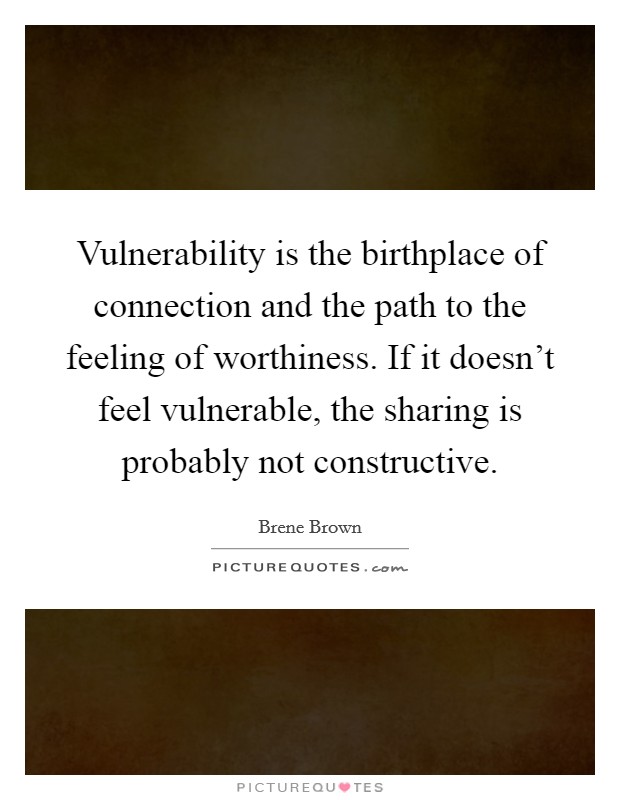 Vulnerability is the birthplace of connection and the path to the feeling of worthiness. If it doesn't feel vulnerable, the sharing is probably not constructive. Picture Quote #1
