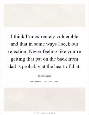 I think I’m extremely vulnerable and that in some ways I seek out rejection. Never feeling like you’re getting that pat on the back from dad is probably at the heart of that Picture Quote #1
