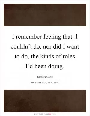 I remember feeling that. I couldn’t do, nor did I want to do, the kinds of roles I’d been doing Picture Quote #1